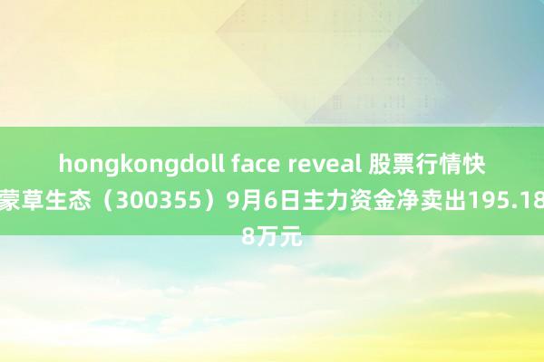 hongkongdoll face reveal 股票行情快报：蒙草生态（300355）9月6日主力资金净卖出195.18万元