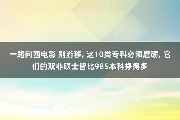 一路向西电影 别游移， 这10类专科必须磨砺， 它们的双非硕士皆比985本科挣得多