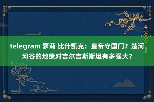 telegram 萝莉 比什凯克：皇帝守国门？楚河河谷的地缘对吉尔吉斯斯坦有多强大？