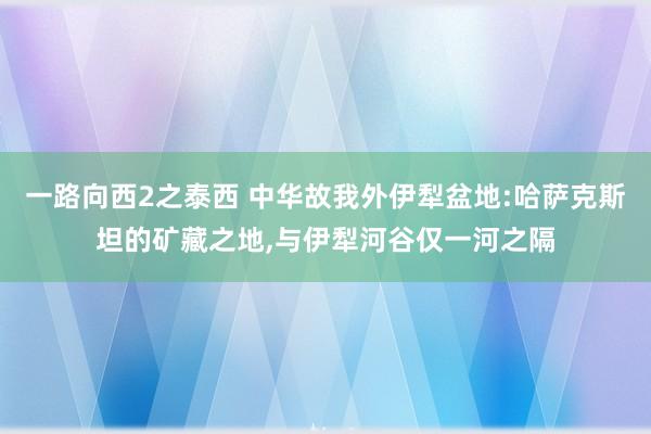 一路向西2之泰西 中华故我外伊犁盆地:哈萨克斯坦的矿藏之地，与伊犁河谷仅一河之隔