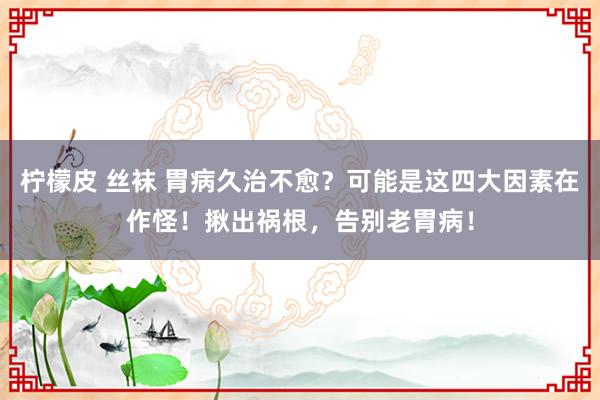 柠檬皮 丝袜 胃病久治不愈？可能是这四大因素在作怪！揪出祸根，告别老胃病！