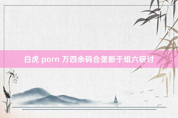 白虎 porn 万四余码合垄断于组六研讨