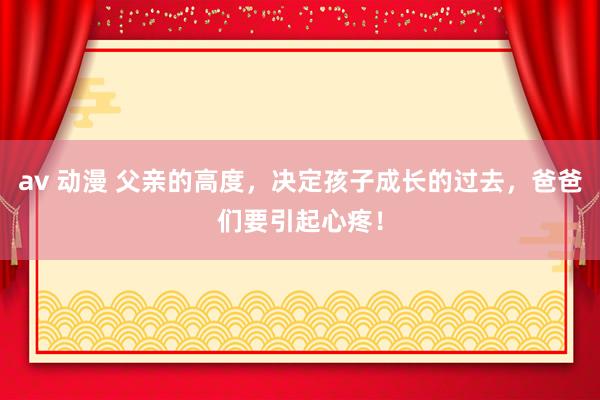 av 动漫 父亲的高度，决定孩子成长的过去，爸爸们要引起心疼！