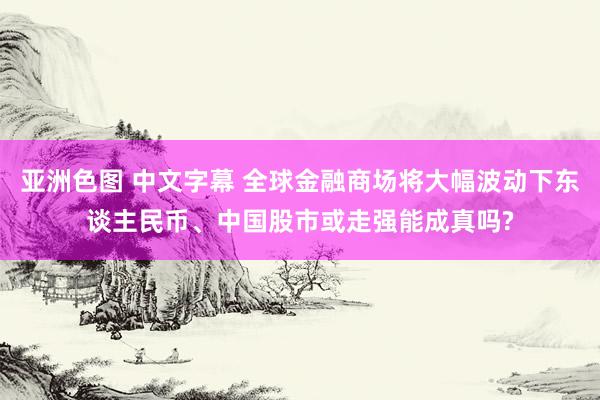 亚洲色图 中文字幕 全球金融商场将大幅波动下东谈主民币、中国股市或走强能成真吗?