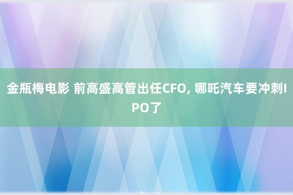 金瓶梅电影 前高盛高管出任CFO， 哪吒汽车要冲刺IPO了