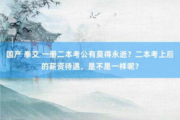 国产 拳交 一册二本考公有莫得永逝？二本考上后的薪资待遇，是不是一样呢？