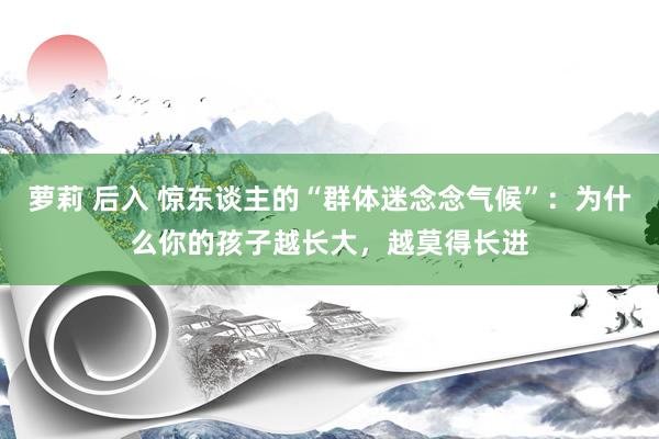 萝莉 后入 惊东谈主的“群体迷念念气候”：为什么你的孩子越长大，越莫得长进