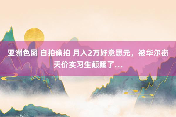 亚洲色图 自拍偷拍 月入2万好意思元，被华尔街天价实习生颠簸了…