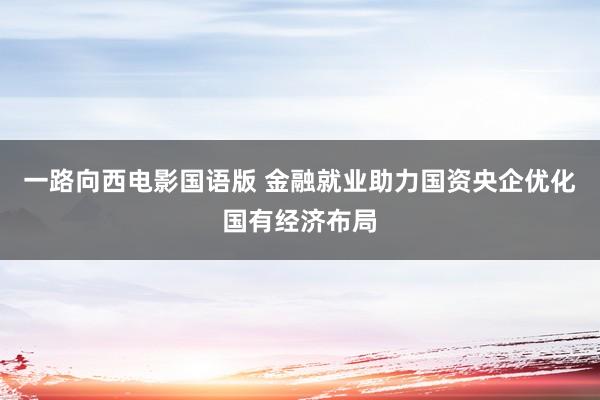 一路向西电影国语版 金融就业助力国资央企优化国有经济布局