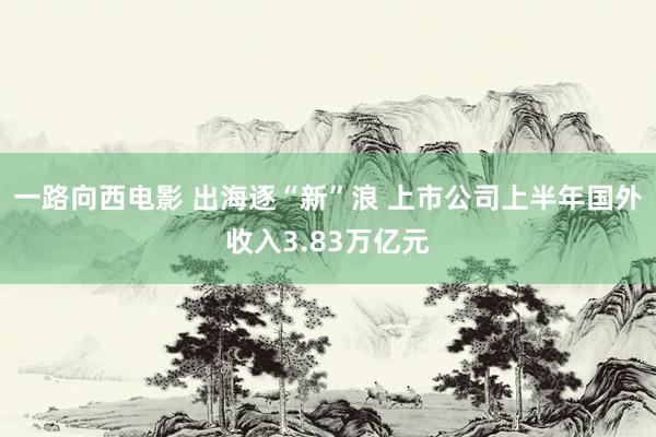 一路向西电影 出海逐“新”浪 上市公司上半年国外收入3.83万亿元