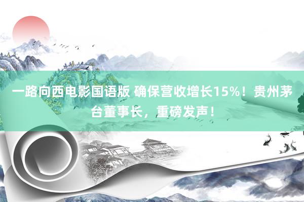 一路向西电影国语版 确保营收增长15%！贵州茅台董事长，重磅发声！