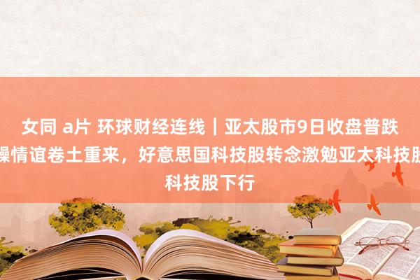 女同 a片 环球财经连线｜亚太股市9日收盘普跌：急躁情谊卷土重来，好意思国科技股转念激勉亚太科技股下行