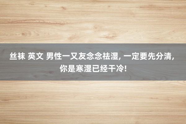 丝袜 英文 男性一又友念念祛湿， 一定要先分清， 你是寒湿已经干冷!