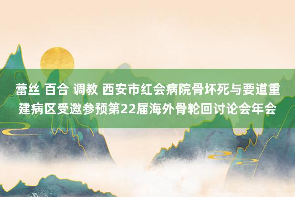 蕾丝 百合 调教 西安市红会病院骨坏死与要道重建病区受邀参预第22届海外骨轮回讨论会年会