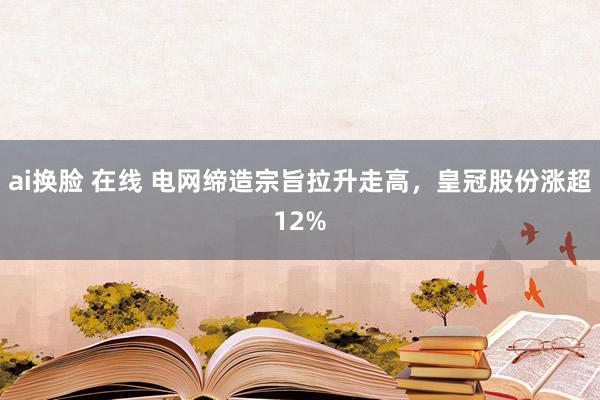 ai换脸 在线 电网缔造宗旨拉升走高，皇冠股份涨超12%