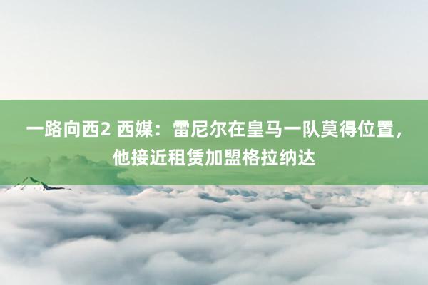 一路向西2 西媒：雷尼尔在皇马一队莫得位置，他接近租赁加盟格拉纳达