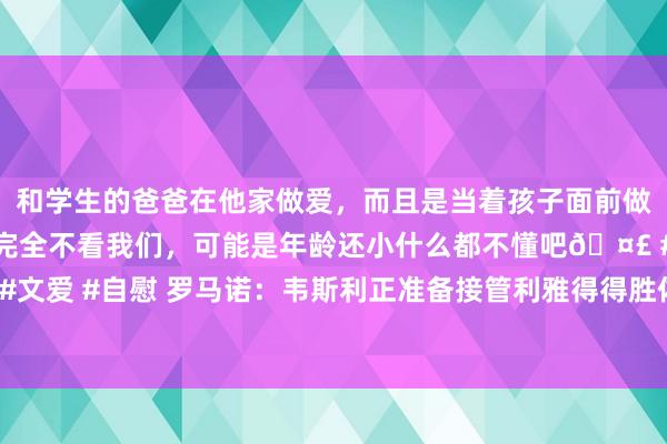 和学生的爸爸在他家做爱，而且是当着孩子面前做爱，太刺激了，孩子完全不看我们，可能是年龄还小什么都不懂吧🤣 #同城 #文爱 #自慰 罗马诺：韦斯利正准备接管利雅得得胜体检，转会费2500万好意思元