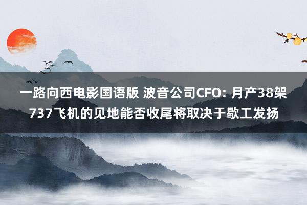 一路向西电影国语版 波音公司CFO: 月产38架737飞机的见地能否收尾将取决于歇工发扬