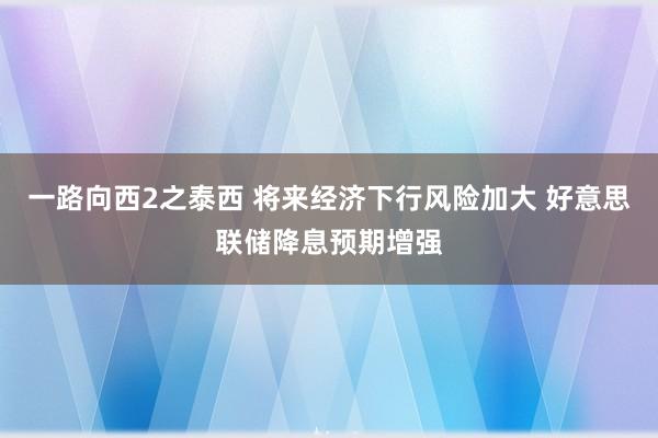 一路向西2之泰西 将来经济下行风险加大 好意思联储降息预期增强