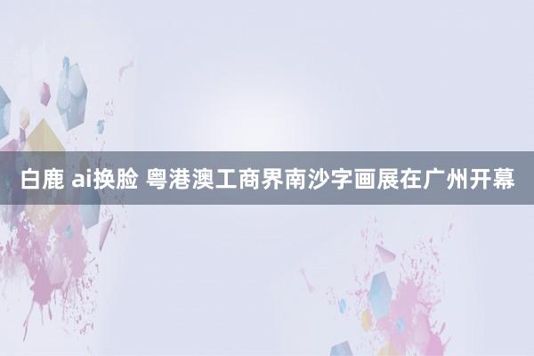 白鹿 ai换脸 粤港澳工商界南沙字画展在广州开幕