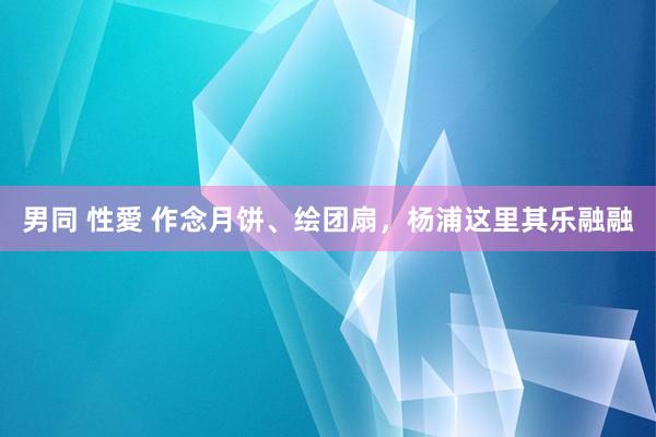 男同 性愛 作念月饼、绘团扇，杨浦这里其乐融融