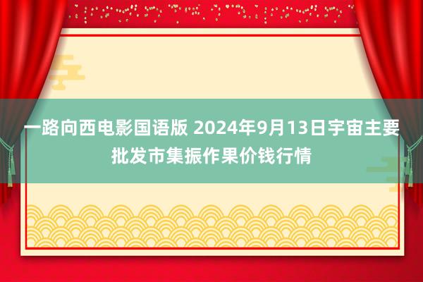 一路向西电影国语版 2024年9月13日宇宙主要批发市集振作果价钱行情