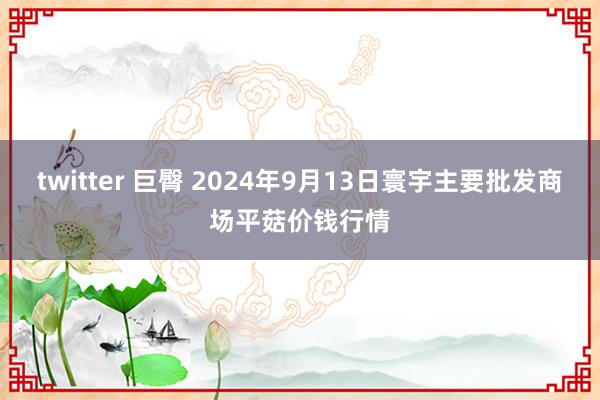 twitter 巨臀 2024年9月13日寰宇主要批发商场平菇价钱行情