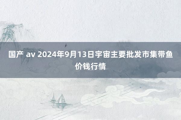 国产 av 2024年9月13日宇宙主要批发市集带鱼价钱行情