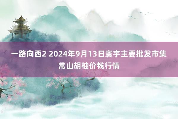 一路向西2 2024年9月13日寰宇主要批发市集常山胡柚价钱行情