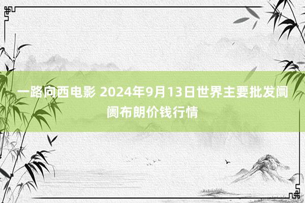 一路向西电影 2024年9月13日世界主要批发阛阓布朗价钱行情