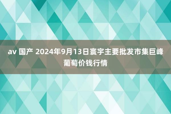 av 国产 2024年9月13日寰宇主要批发市集巨峰葡萄价钱行情