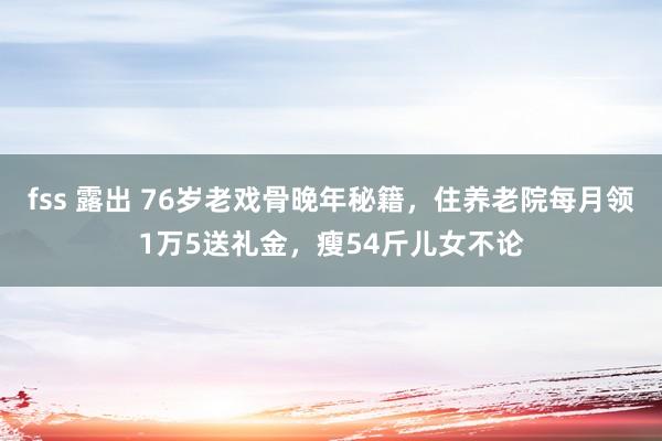 fss 露出 76岁老戏骨晚年秘籍，住养老院每月领1万5送礼金，瘦54斤儿女不论