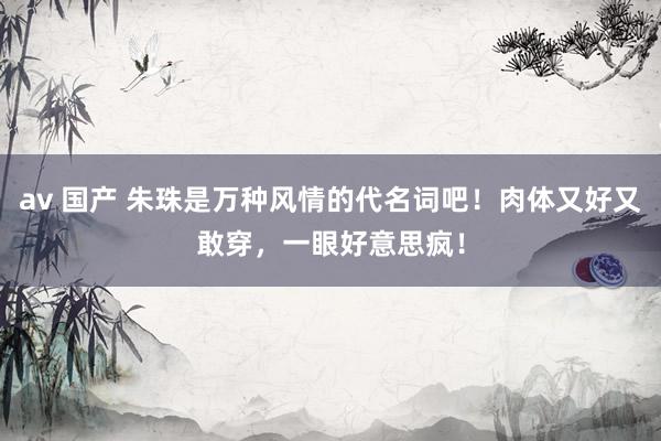 av 国产 朱珠是万种风情的代名词吧！肉体又好又敢穿，一眼好意思疯！