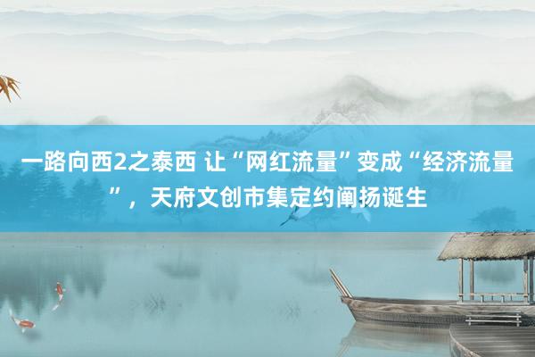 一路向西2之泰西 让“网红流量”变成“经济流量”，天府文创市集定约阐扬诞生