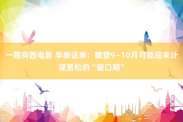 一路向西电影 华泰证券：瞻望9—10月可能迎来计谋宽松的“窗口期”