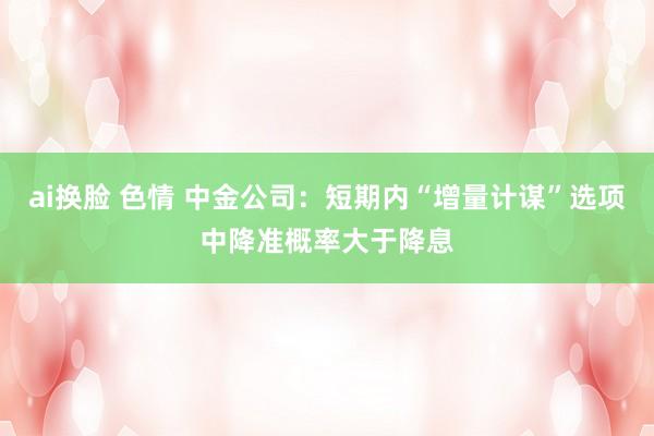 ai换脸 色情 中金公司：短期内“增量计谋”选项中降准概率大于降息