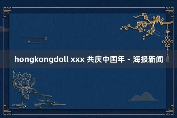 hongkongdoll xxx 共庆中国年 - 海报新闻