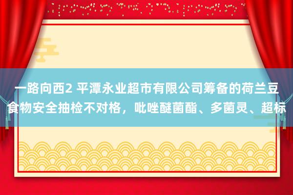 一路向西2 平潭永业超市有限公司筹备的荷兰豆食物安全抽检不对格，吡唑醚菌酯、多菌灵、超标