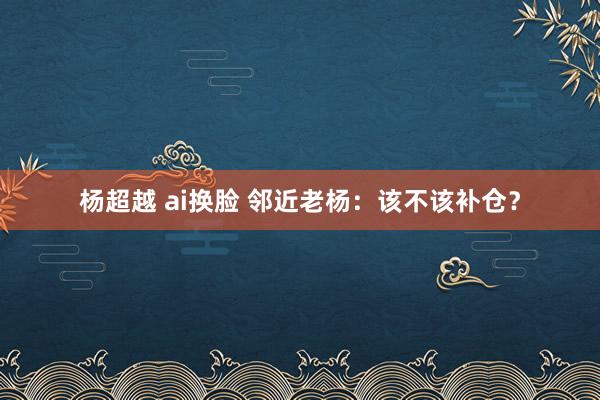 杨超越 ai换脸 邻近老杨：该不该补仓？