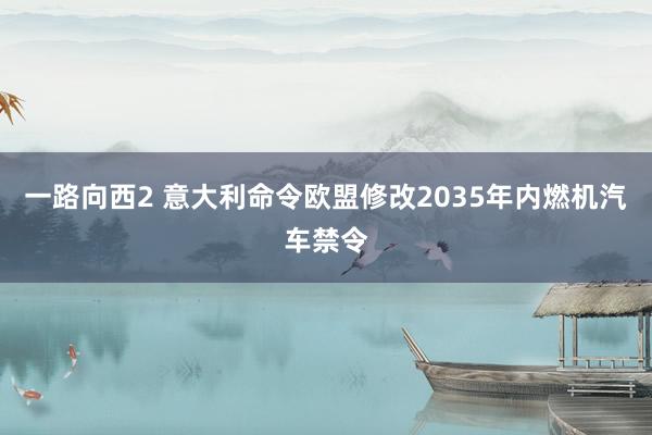 一路向西2 意大利命令欧盟修改2035年内燃机汽车禁令