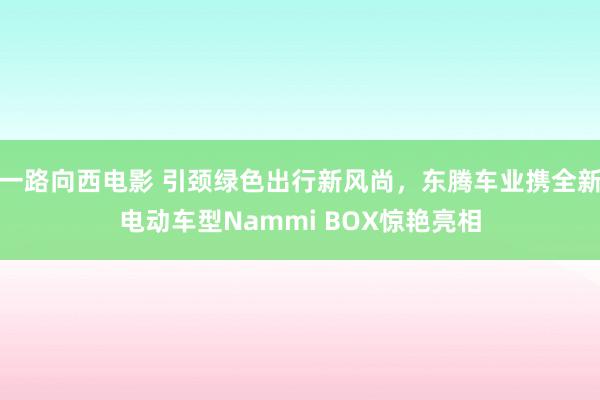 一路向西电影 引颈绿色出行新风尚，东腾车业携全新电动车型Nammi BOX惊艳亮相