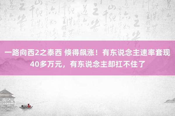 一路向西2之泰西 倏得飙涨！有东说念主速率套现40多万元，有东说念主却扛不住了