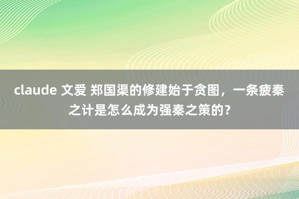 claude 文爱 郑国渠的修建始于贪图，一条疲秦之计是怎么成为强秦之策的？