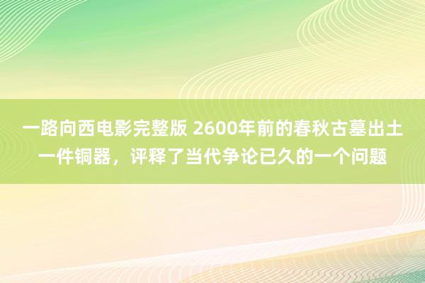 一路向西电影完整版 2600年前的春秋古墓出土一件铜器，评释了当代争论已久的一个问题