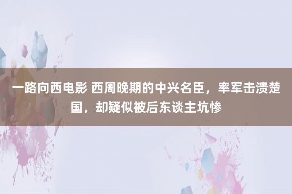 一路向西电影 西周晚期的中兴名臣，率军击溃楚国，却疑似被后东谈主坑惨