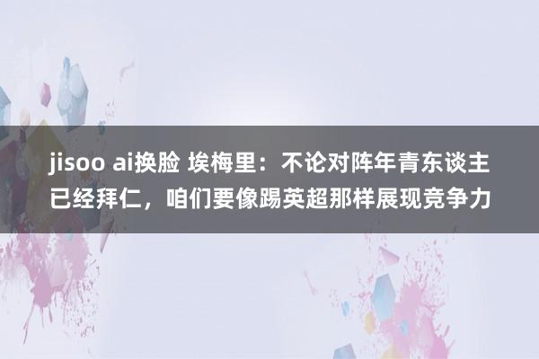 jisoo ai换脸 埃梅里：不论对阵年青东谈主已经拜仁，咱们要像踢英超那样展现竞争力