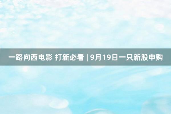 一路向西电影 打新必看 | 9月19日一只新股申购