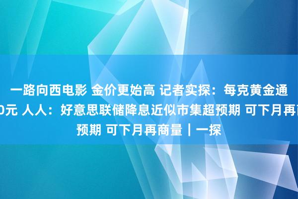 一路向西电影 金价更始高 记者实探：每克黄金通宵之间涨10元 人人：好意思联储降息近似市集超预期 可下月再商量｜一探