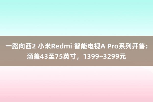 一路向西2 小米Redmi 智能电视A Pro系列开售：涵盖43至75英寸，1399~3299元