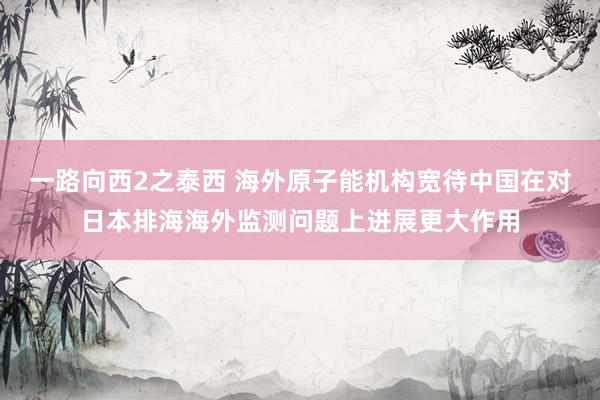 一路向西2之泰西 海外原子能机构宽待中国在对日本排海海外监测问题上进展更大作用